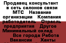 Продавец-консультант. в сеть салонов связи МТС › Название организации ­ Компания-работодатель › Отрасль предприятия ­ Другое › Минимальный оклад ­ 15 000 - Все города Работа » Вакансии   . Ханты-Мансийский,Советский г.